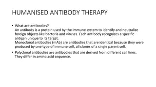 HUMANISED ANTIBODY THERAPY
• What are antibodies?
An antibody is a protein used by the immune system to identify and neutralize
foreign objects like bacteria and viruses. Each antibody recognizes a specific
antigen unique to its target.
Monoclonal antibodies (mAb) are antibodies that are identical because they were
produced by one type of immune cell, all clones of a single parent cell.
• Polyclonal antibodies are antibodies that are derived from different cell lines.
They differ in amino acid sequence.
 