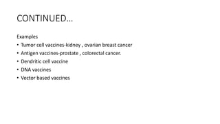 CONTINUED…
Examples
• Tumor cell vaccines-kidney , ovarian breast cancer
• Antigen vaccines-prostate , colorectal cancer.
• Dendritic cell vaccine
• DNA vaccines
• Vector based vaccines
 