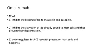 Omalizumab
• MOA
• 1) inhibits the binding of IgE to mast cells and basophils.
• 2) inhibits the activation of IgE already bound to mast cells and thus
prevent their degranulation.
• 3) down-regulates Fc€R-1 receptor present on mast cells and
basophils.
 