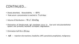 CONTINUED…
• Slowly absorbed, Bioavailability = 60 %
• Peak serum concentration is reached in 7 to 8 days
• Volume of Distribution = 78 +/- 32ml/kg
• Elimination of Omalizumab - IgE complexes occur in liver and reticuloendothelial
system and primarily excreted via hepatic degradation.
• Elimination half-life is 26 days
• A/E – Injection site reactions, headache, URTI, parasitosis,anaphylaxis, malignancy
 