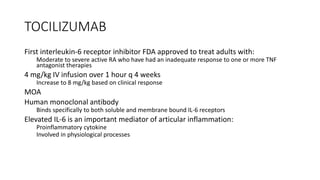 TOCILIZUMAB
First interleukin-6 receptor inhibitor FDA approved to treat adults with:
Moderate to severe active RA who have had an inadequate response to one or more TNF
antagonist therapies
4 mg/kg IV infusion over 1 hour q 4 weeks
Increase to 8 mg/kg based on clinical response
MOA
Human monoclonal antibody
Binds specifically to both soluble and membrane bound IL-6 receptors
Elevated IL-6 is an important mediator of articular inflammation:
Proinflammatory cytokine
Involved in physiological processes
 
