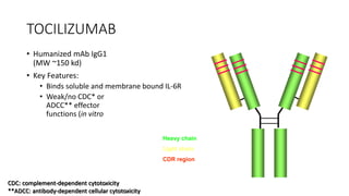 TOCILIZUMAB
• Humanized mAb IgG1
(MW ~150 kd)
• Key Features:
• Binds soluble and membrane bound IL-6R
• Weak/no CDC* or
ADCC** effector
functions (in vitro
Heavy chain
Light chain
CDR region
CDC: complement-dependent cytotoxicity
**ADCC: antibody-dependent cellular cytotoxicity
 