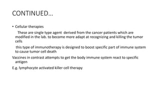 CONTINUED…
• Cellular therapies
These are single type agent derived from the cancer patients which are
modified in the lab. to become more adapt at recognizing and killing the tumor
cells
this type of immunotherapy is designed to boost specific part of immune system
to cause tumor cell death
Vaccines in contrast attempts to get the body immune system react to specific
antigen
E.g. lymphocyte activated killer cell therapy
 