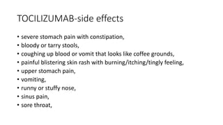 TOCILIZUMAB-side effects
• severe stomach pain with constipation,
• bloody or tarry stools,
• coughing up blood or vomit that looks like coffee grounds,
• painful blistering skin rash with burning/itching/tingly feeling,
• upper stomach pain,
• vomiting,
• runny or stuffy nose,
• sinus pain,
• sore throat,
 