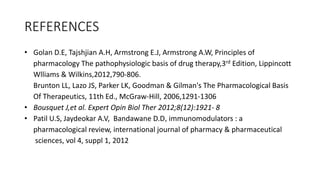 REFERENCES
• Golan D.E, Tajshjian A.H, Armstrong E.J, Armstrong A.W, Principles of
pharmacology The pathophysiologic basis of drug therapy,3rd Edition, Lippincott
Wlliams & Wilkins,2012,790-806.
Brunton LL, Lazo JS, Parker LK, Goodman & Gilman's The Pharmacological Basis
Of Therapeutics, 11th Ed., McGraw-Hill, 2006,1291-1306
• Bousquet J,et al. Expert Opin Biol Ther 2012;8(12):1921- 8
• Patil U.S, Jaydeokar A.V, Bandawane D.D, immunomodulators : a
pharmacological review, international journal of pharmacy & pharmaceutical
sciences, vol 4, suppl 1, 2012
 