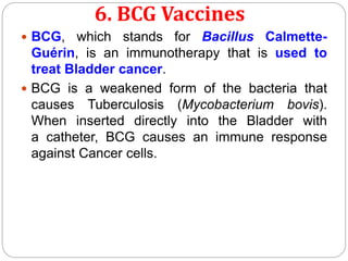 6. BCG Vaccines
 BCG, which stands for Bacillus Calmette-
Guérin, is an immunotherapy that is used to
treat Bladder cancer.
 BCG is a weakened form of the bacteria that
causes Tuberculosis (Mycobacterium bovis).
When inserted directly into the Bladder with
a catheter, BCG causes an immune response
against Cancer cells.
 