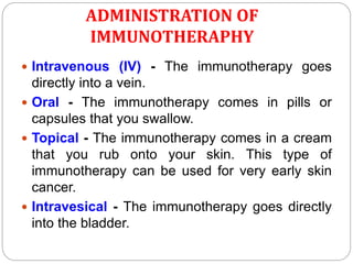 ADMINISTRATION OF
IMMUNOTHERAPHY
 Intravenous (IV) - The immunotherapy goes
directly into a vein.
 Oral - The immunotherapy comes in pills or
capsules that you swallow.
 Topical - The immunotherapy comes in a cream
that you rub onto your skin. This type of
immunotherapy can be used for very early skin
cancer.
 Intravesical - The immunotherapy goes directly
into the bladder.
 