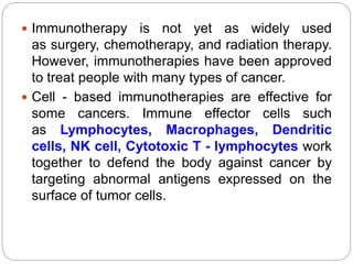  Immunotherapy is not yet as widely used
as surgery, chemotherapy, and radiation therapy.
However, immunotherapies have been approved
to treat people with many types of cancer.
 Cell - based immunotherapies are effective for
some cancers. Immune effector cells such
as Lymphocytes, Macrophages, Dendritic
cells, NK cell, Cytotoxic T - lymphocytes work
together to defend the body against cancer by
targeting abnormal antigens expressed on the
surface of tumor cells.
 