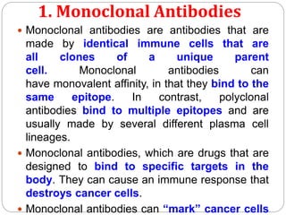 1. Monoclonal Antibodies
 Monoclonal antibodies are antibodies that are
made by identical immune cells that are
all clones of a unique parent
cell. Monoclonal antibodies can
have monovalent affinity, in that they bind to the
same epitope. In contrast, polyclonal
antibodies bind to multiple epitopes and are
usually made by several different plasma cell
lineages.
 Monoclonal antibodies, which are drugs that are
designed to bind to specific targets in the
body. They can cause an immune response that
destroys cancer cells.
 Monoclonal antibodies can “mark” cancer cells
 