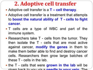 2. Adoptive cell transfer
 Adoptive cell transfer is a T – cell therapy.
 Adoptive cell transfer is a treatment that attempts
to boost the natural ability of T - cells to fight
cancer.
 T cells are a type of WBC and part of the
immune system.
 Researchers take T - cells from the tumor. They
then isolate the T - cells that are most active
against cancer, modify the genes in them to
make them better able to find and destroy cancer
cells. Researchers then grow large batches of
these T - cells in the lab.
 the T - cells that were grown in the lab will be
 