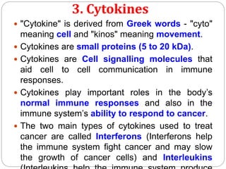 3. Cytokines
 "Cytokine" is derived from Greek words - "cyto"
meaning cell and "kinos" meaning movement.
 Cytokines are small proteins (5 to 20 kDa).
 Cytokines are Cell signalling molecules that
aid cell to cell communication in immune
responses.
 Cytokines play important roles in the body’s
normal immune responses and also in the
immune system’s ability to respond to cancer.
 The two main types of cytokines used to treat
cancer are called Interferons (Interferons help
the immune system fight cancer and may slow
the growth of cancer cells) and Interleukins
 