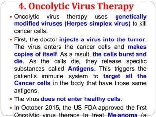 4. Oncolytic Virus Therapy
 Oncolytic virus therapy uses genetically
modified viruses (Herpes simplex virus) to kill
cancer cells.
 First, the doctor injects a virus into the tumor.
The virus enters the cancer cells and makes
copies of itself. As a result, the cells burst and
die. As the cells die, they release specific
substances called Antigens. This triggers the
patient’s immune system to target all the
Cancer cells in the body that have those same
antigens.
 The virus does not enter healthy cells.
 In October 2015, the US FDA approved the first
Oncolytic virus therapy to treat Melanoma (a
 