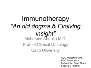 Immunotherapy
“An old dogma & Evolving
insight”
Mohamed Abdulla M.D.
Prof. of Clinical Oncology
Cairo University
SUN Annual Meeting
MSD Symposium
Le Meridien Cairo Airport
Friday 21/10/2016
 