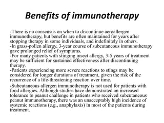 Benefits of immunotherapy
-There is no consensus on when to discontinue aeroallergen
immunotherapy, but benefits are often maintained for years after
stopping therapy in some individuals, and indefinitely in others.
-In grass-pollen allergy, 3-year course of subcutaneous immunotherapy
gave prolonged relief of symptoms.
-For many patients with stinging insect allergy, 3-5 years of treatment
may be sufficient for sustained effectiveness after discontinuing
therapy.
-Patients experiencing more severe reactions to stings may be
considered for longer durations of treatment, given the risk of the
recurrence of a life-threatening reaction over time.
-Subcutaneous allergen immunotherapy is not used for patients with
food allergies. Although studies have demonstrated an increased
tolerance to peanut challenge in patients who received subcutaneous
peanut immunotherapy,there was an unacceptably high incidence of
systemic reactions (e.g., anaphylaxis) in most of the patients during
treatment.
 