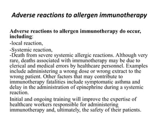 Adverse reactions to allergen immunotherapy
Adverse reactions to allergen immunotherapy do occur,
including:
-local reaction,
-Systemic reaction,
-Death from severe systemic allergic reactions. Although very
rare, deaths associated with immunotherapy may be due to
clerical and medical errors by healthcare personnel. Examples
include administering a wrong dose or wrong extract to the
wrong patient. Other factors that may contribute to
immunotherapy fatalities include symptomatic asthma and
delay in the administration of epinephrine during a systemic
reaction.
Initial and ongoing training will improve the expertise of
healthcare workers responsible for administering
immunotherapy and, ultimately, the safety of their patients.
 