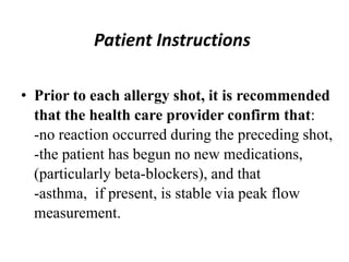 Patient Instructions
• Prior to each allergy shot, it is recommended
that the health care provider confirm that:
-no reaction occurred during the preceding shot,
-the patient has begun no new medications,
(particularly beta-blockers), and that
-asthma, if present, is stable via peak flow
measurement.
 