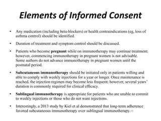 Elements of Informed Consent
• Any medication (including beta-blockers) or health contraindications (eg, loss of
asthma control) should be identified.
• Duration of treatment and symptom control should be discussed.
• Patients who become pregnant while on immunotherapy may continue treatment;
however, commencing immunotherapy in pregnant women is not advisable.
Some authors do not advance immunotherapy in pregnant women until the
postnatal period.
• Subcutaneous immunotherapy should be initiated only in patients willing and
able to comply with weekly injections for a year or longer. Once maintenance is
reached, the injection regimen may become less frequent; however, several years’
duration is commonly required for clinical efficacy.
• Sublingual immunotherapy is appropriate for patients who are unable to commit
to weekly injections or those who do not want injections.
• Interestingly, a 2013 study by Kiel et al demonstrated that long-term adherence
favored subcutaneous immunotherapy over sublingual immunotherapy.[30]
 