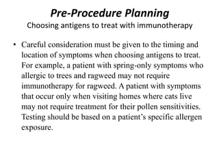 Pre-Procedure Planning
Choosing antigens to treat with immunotherapy
• Careful consideration must be given to the timing and
location of symptoms when choosing antigens to treat.
For example, a patient with spring-only symptoms who
allergic to trees and ragweed may not require
immunotherapy for ragweed. A patient with symptoms
that occur only when visiting homes where cats live
may not require treatment for their pollen sensitivities.
Testing should be based on a patient’s specific allergen
exposure.
 