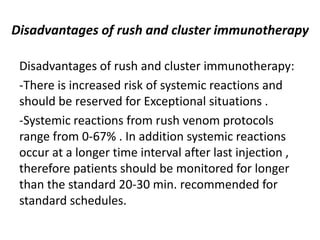 Disadvantages of rush and cluster immunotherapy
Disadvantages of rush and cluster immunotherapy:
-There is increased risk of systemic reactions and
should be reserved for Exceptional situations .
-Systemic reactions from rush venom protocols
range from 0-67% . In addition systemic reactions
occur at a longer time interval after last injection ,
therefore patients should be monitored for longer
than the standard 20-30 min. recommended for
standard schedules.
 