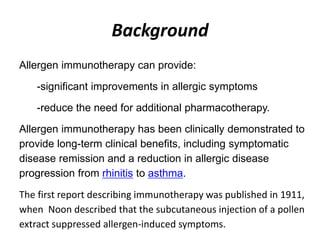 Background
Allergen immunotherapy can provide:
-significant improvements in allergic symptoms
-reduce the need for additional pharmacotherapy.
Allergen immunotherapy has been clinically demonstrated to
provide long-term clinical benefits, including symptomatic
disease remission and a reduction in allergic disease
progression from rhinitis to asthma.
The first report describing immunotherapy was published in 1911,
when Noon described that the subcutaneous injection of a pollen
extract suppressed allergen-induced symptoms.
 