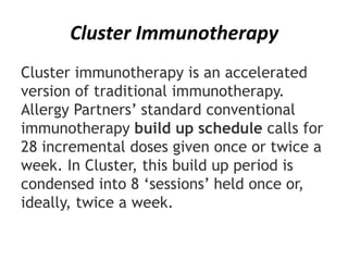 Cluster Immunotherapy
Cluster immunotherapy is an accelerated
version of traditional immunotherapy.
Allergy Partners’ standard conventional
immunotherapy build up schedule calls for
28 incremental doses given once or twice a
week. In Cluster, this build up period is
condensed into 8 ‘sessions’ held once or,
ideally, twice a week.
 
