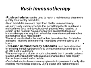 Rush Immunotherapy
-Rush schedules can be used to reach a maintenance dose more
quickly than weekly schedules
-Rush schedules are more rapid than cluster immunotherapy.
-An early study used a schedule that permitted patients to achieve a
maintenance dose in 6 days; however, patients were required to
remain in the hospital. As experience with accelerated forms of
immunotherapy was acquired, schedules were developed to reach a
maintenance dose more rapidly. -
The most accelerated schedule that has been described for inhalant
allergens involves administering 7 injections over the course of 4
hours. -
Ultra-rush immunotherapy schedules have been described
for stinging insect hypersesitivity to achieve a maintenance dose in
as little as 3.5 to 4 hours. -
The advantage of a cluster or rush schedule is that it permits patients
to attain a therapeutically effective maintenance dose more rapidly
than with a conventional schedule.
-Controlled studies have shown symptomatic improvement shortly after
reaching maintenance doses by using cluster and rush schedules.
 