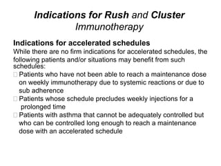 Indications for Rush and Cluster
Immunotherapy
Indications for accelerated schedules
While there are no firm indications for accelerated schedules, the
following patients and/or situations may benefit from such
schedules:
Patients who have not been able to reach a maintenance dose
on weekly immunotherapy due to systemic reactions or due to
sub adherence
Patients whose schedule precludes weekly injections for a
prolonged time
Patients with asthma that cannot be adequately controlled but
who can be controlled long enough to reach a maintenance
dose with an accelerated schedule
 