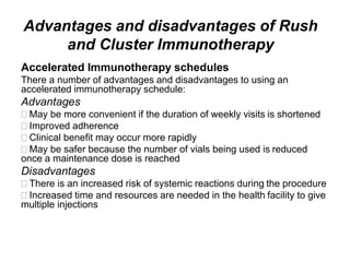 Advantages and disadvantages of Rush
and Cluster Immunotherapy
Accelerated Immunotherapy schedules
There a number of advantages and disadvantages to using an
accelerated immunotherapy schedule:
Advantages
May be more convenient if the duration of weekly visits is shortened
Improved adherence
Clinical benefit may occur more rapidly
May be safer because the number of vials being used is reduced
once a maintenance dose is reached
Disadvantages
There is an increased risk of systemic reactions during the procedure
Increased time and resources are needed in the health facility to give
multiple injections
 