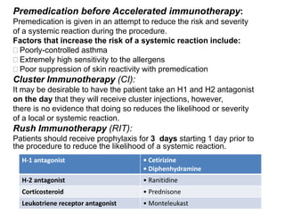 Premedication before Accelerated immunotherapy:
Premedication is given in an attempt to reduce the risk and severity
of a systemic reaction during the procedure.
Factors that increase the risk of a systemic reaction include:
Poorly-controlled asthma
Extremely high sensitivity to the allergens
Poor suppression of skin reactivity with premedication
Cluster Immunotherapy (CI):
It may be desirable to have the patient take an H1 and H2 antagonist
on the day that they will receive cluster injections, however,
there is no evidence that doing so reduces the likelihood or severity
of a local or systemic reaction.
:Rush Immunotherapy (RIT)
Patients should receive prophylaxis for 3 days starting 1 day prior to
the procedure to reduce the likelihood of a systemic reaction.
• Cetirizine
• Diphenhydramine
H-1 antagonist
• RanitidineH-2 antagonist
• PrednisoneCorticosteroid
• MonteleukastLeukotriene receptor antagonist
 