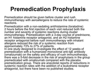 Premedication Prophylaxis
Premedication should be given before cluster and rush
immunotherapy with aeroallergens to reduce the rate of systemic
reactions.
Premedication with a non-sedating antihistamine (loratadine)
2 hours before the first injection of each visit reduced both the
number and severity of systemic reactions during cluster
immunotherapy. Premedication with a 3-day course of prednisone,
an H1 histamine receptor antagonist, and an H2 histamine
receptor antagonist before rush immunotherapy with inhalant
allergens reduced the risk of a systemic reaction from
approximately 73% to 27% of patients.
In one study designed to investigate the effect of 12 weeks of
premedication with a humanized monoclonal anti-IgE antibody
(omalizumab) on the safety and efficacy of rush immunotherapy,
there was a 5-fold decrease in the risk of anaphylaxis in the group
premedicated with omalizumab compared with the placebo
premedication group. There are anecdotal reports of reductions in
systemic reaction rates with the addition of a leukotriene receptor
antagonist, but there have been no published studies.
 