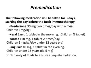 Premedication
The following medication will be taken for 3 days,
starting the day before the Rush immunotherapy:
-Prednisone 30 mg two times/day with a meal.
(Children 1mg/kg)
-Xyzal 5 mg, 1 tablet in the morning. (Children ½ tablet)
-Zantac 150 mg, 1 tablet 2 times/day.
(Children 3mg/kg/day under 12 years old)
-Singulair 10 mg, 1 tablet in the evening.
(Children under 15 years old 5 mg)
Drink plenty of fluids to ensure adequate hydration.
 