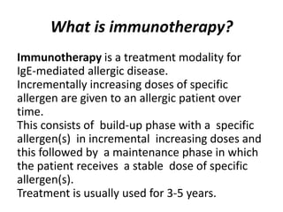 What is immunotherapy?
Immunotherapy is a treatment modality for
IgE-mediated allergic disease.
Incrementally increasing doses of specific
allergen are given to an allergic patient over
time.
This consists of build-up phase with a specific
allergen(s) in incremental increasing doses and
this followed by a maintenance phase in which
the patient receives a stable dose of specific
allergen(s).
Treatment is usually used for 3-5 years.
 