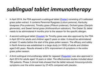 sublingual tablet immunotherapy
• In April 2014, the FDA approved a sublingual tablet (Oralair) consisting of 5 calibrated
grass pollen extract. It contains Perennial Ryegrass (Lolium perenne), Kentucky
bluegrass (Poa pratensis), Timothy grass (Phleum pratense), Orchard grass (Dactylis
glomerata), and Sweet Vernal grass (Anthoxanthum odoratum). The Oralair SL tablet
needs to be administered 4 months prior to the season for the specific allergen.
• A second sublingual tablet (Grastek) for Timothy grass was also approved by the FDA
in April 2014 for adults and children aged 5 years or older. It should be administered
at least 12 weeks before the start of the grass pollen season. The efficacy and safety
in North America was established in a large study (n=1500) of adults and children
aged 5-65 years. Results showed a 23% improvement of symptoms in the entire
grass pollen season.
• A third sublingual immunotherapy tablet for ragweed (Ragwitek) was also approved in
April 2014 for adults aged 18 years or older. The effectiveness studies included about
760 patients. Phase 3 clinical trials showed that the tablet reduced rhinoconjunctivitis
symptoms over the entire season by 27-43% compared with placebo.
 