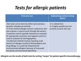 Tests for allergic patients
Radioallergosorbent testing
(RAST)
Prick skin test
-It is a blood test.
-It is highly specific but not
sensitive as prick skin test
-Skin tests can be done by either percutaneous
(prick)or intradermal method.
-In Prick method allergen extract is placed on skin
and a device is used to prick through the extract.
-A positive control typically histamine to evaluate
for appropriate reactivity, and negative control is
used to evaluate for dermagraphism.
-Intradermal method involves injecting small
amount of allergen usually of Hymenoptera and
drug allergy. It is used less frequently for
environmental allergens because of Increased
Sensitivity and Decreased Specificity.
Allergists use the results of both tests for writing “recipes” for patient-specific immunotherapy.
 
