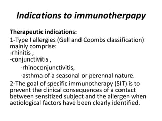Indications to immunotherpapy
Therapeutic indications:
1-Type I allergies (Gell and Coombs classification)
mainly comprise:
-rhinitis ,
-conjunctivitis ,
-rhinoconjunctivitis,
-asthma of a seasonal or perennal nature.
2-The goal of specific immunotherapy (SIT) is to
prevent the clinical consequences of a contact
between sensitized subject and the allergen when
aetiological factors have been clearly identified.
 