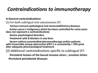 Contraindications to immunotherapy
A-General contraindications:
(1)-For both sublingual and subcutaneous SIT:
-Serious immuno-pathological and immunodeficiency diseases.
-Active cancer ( malignancy which has been controlled for some years
does not represent a contraindication).
-Severe psychological disorders.
-Treatment with B-blockers in any form.
-Severe asthma uncontrolled pharmacotherapy and/or patients
with irreversible airway obstruction (FEV-1 is consistently < 70% pred.
after adequate pharmacological treatment.
(2)-Additional contraindications specific to sublingual SIT:
-Persistent lesions of the buccal mucosa ulcers , erosions lichen
-Persistent periodontal diseases
 