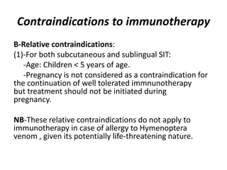 Contraindications to immunotherapy
B-Relative contraindications:
(1)-For both subcutaneous and sublingual SIT:
-Age: Children < 5 years of age.
-Pregnancy is not considered as a contraindication for
the continuation of well tolerated immnunotherapy
but treatment should not be initiated during
pregnancy.
NB-These relative contraindications do not apply to
immunotherapy in case of allergy to Hymenoptera
venom , given its potentially life-threatening nature.
 