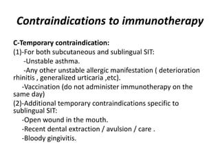 Contraindications to immunotherapy
C-Temporary contraindication:
(1)-For both subcutaneous and sublingual SIT:
-Unstable asthma.
-Any other unstable allergic manifestation ( deterioration
rhinitis , generalized urticaria ,etc).
-Vaccination (do not administer immunotherapy on the
same day)
(2)-Additional temporary contraindications specific to
sublingual SIT:
-Open wound in the mouth.
-Recent dental extraction / avulsion / care .
-Bloody gingivitis.
 