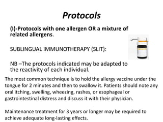 Protocols
(I)-Protocols with one allergen OR a mixture of
related allergens.
SUBLINGUAL IMMUNOTHERAPY (SLIT):
NB –The protocols indicated may be adapted to
the reactivity of each individual.
The most common technique is to hold the allergy vaccine under the
tongue for 2 minutes and then to swallow it. Patients should note any
oral itching, swelling, wheezing, rashes, or esophageal or
gastrointestinal distress and discuss it with their physician.
Maintenance treatment for 3 years or longer may be required to
achieve adequate long-lasting effects.
 