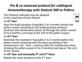 Pre & co-seasonal protocol for sublingual
immunotherapy with Staloral 300 to Pollens
The Protocol indicated may be adapted
to the reactivity of each Patient.
>>>1st Year:
Start the build up phase if possible 2 to 3 months before the
pollen season according to the build up phase protocol.
Continue the maintenance phase all through the pollen season
(2 to 4 months ) and stop at the end of the pollen season.
>>>2nd Year:
Reinitiate the treatment if possible 2 to 3 months before the
pollen season restarting with the dose escalating of the
maintenance vial . Then , continue with the maintenance dose
all along the pollen season (2 to 3 months) and stop at the end
of the season.
>>>3rd Year and eventually 4th and 5th Years:
Repeat the same protocol as the 2nd year.:
 