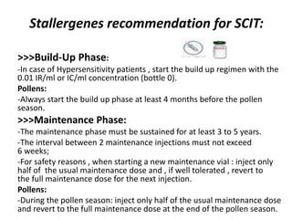 Stallergenes recommendation for SCIT:
>>>Build-Up Phase:
-In case of Hypersensitivity patients , start the build up regimen with the
0.01 IR/ml or IC/ml concentration (bottle 0).
Pollens:
-Always start the build up phase at least 4 months before the pollen
season.
>>>Maintenance Phase:
-The maintenance phase must be sustained for at least 3 to 5 years.
-The interval between 2 maintenance injections must not exceed
6 weeks;
-For safety reasons , when starting a new maintenance vial : inject only
half of the usual maintenance dose and , if well tolerated , revert to
the full maintenance dose for the next injection.
Pollens:
-During the pollen season: inject only half of the usual maintenance dose
and revert to the full maintenance dose at the end of the pollen season.
 