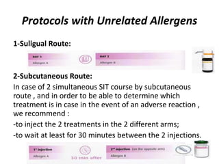 Protocols with Unrelated Allergens
1-Suligual Route:
2-Subcutaneous Route:
In case of 2 simultaneous SIT course by subcutaneous
route , and in order to be able to determine which
treatment is in case in the event of an adverse reaction ,
we recommend :
-to inject the 2 treatments in the 2 different arms;
-to wait at least for 30 minutes between the 2 injections.
 