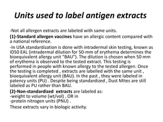 Units used to label antigen extracts
-Not all allergen extracts are labeled with same units.
(1)-Standard allergen vaccines have an allergic content compared with
a national reference.
-In USA standardization is done with intradermal skin testing, known as
ID50 EAL (intradermal dilution for 50-mm of erythema determines the
bioequivalent allergy unit “BAU”). The dilution is chosen when 50 mm
of erythema is observed to the tested extract. This testing is
performed in people with known allergy to the tested allergen. Once
the testing is completed , extracts are labelled with the same unit ,
bioequivalent allergy unit (BAU). In the past , they were labeled in
patency units (PU) . Despite being standardized , Dust Mites are still
labeled as PU rather than BAU.
(2)-Non-standardized extracts are labeled as:
-weight to volume (wt/vol) , OR in
-protein nitrogen units (PNU) .
These extracts vary in biologic activity.
 