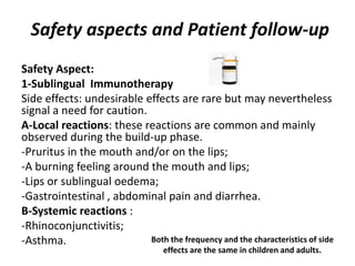 Safety aspects and Patient follow-up
Safety Aspect:
1-Sublingual Immunotherapy
Side effects: undesirable effects are rare but may nevertheless
signal a need for caution.
A-Local reactions: these reactions are common and mainly
observed during the build-up phase.
-Pruritus in the mouth and/or on the lips;
-A burning feeling around the mouth and lips;
-Lips or sublingual oedema;
-Gastrointestinal , abdominal pain and diarrhea.
B-Systemic reactions :
-Rhinoconjunctivitis;
-Asthma. Both the frequency and the characteristics of side
effects are the same in children and adults.
 
