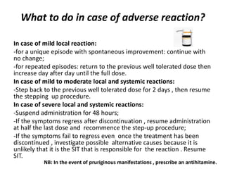 What to do in case of adverse reaction?
In case of mild local reaction:
-for a unique episode with spontaneous improvement: continue with
no change;
-for repeated episodes: return to the previous well tolerated dose then
increase day after day until the full dose.
In case of mild to moderate local and systemic reactions:
-Step back to the previous well tolerated dose for 2 days , then resume
the stepping up procedure.
In case of severe local and systemic reactions:
-Suspend administration for 48 hours;
-If the symptoms regress after discontinuation , resume administration
at half the last dose and recommence the step-up procedure;
-If the symptoms fail to regress even once the treatment has been
discontinued , investigate possible alternative causes because it is
unlikely that it is the SIT that is responsible for the reaction . Resume
SIT.
NB: In the event of pruriginous manifestations , prescribe an antihitamine.
 