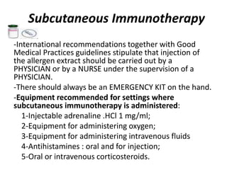 Subcutaneous Immunotherapy
-International recommendations together with Good
Medical Practices guidelines stipulate that injection of
the allergen extract should be carried out by a
PHYSICIAN or by a NURSE under the supervision of a
PHYSICIAN.
-There should always be an EMERGENCY KIT on the hand.
-Equipment recommended for settings where
subcutaneous immunotherapy is administered:
1-Injectable adrenaline .HCl 1 mg/ml;
2-Equipment for administering oxygen;
3-Equipment for administering intravenous fluids
4-Antihistamines : oral and for injection;
5-Oral or intravenous corticosteroids.
 