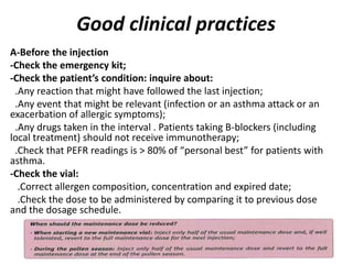 Good clinical practices
A-Before the injection
-Check the emergency kit;
-Check the patient’s condition: inquire about:
.Any reaction that might have followed the last injection;
.Any event that might be relevant (infection or an asthma attack or an
exacerbation of allergic symptoms);
.Any drugs taken in the interval . Patients taking B-blockers (including
local treatment) should not receive immunotherapy;
.Check that PEFR readings is > 80% of “personal best” for patients with
asthma.
-Check the vial:
.Correct allergen composition, concentration and expired date;
.Check the dose to be administered by comparing it to previous dose
and the dosage schedule.
 