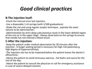 Good clinical practices
B-The injection itself:
-Check the interval since last injection,
-Use a disposable 1 ml syringe (with 1/100 graduations)
-Shake the vial and using regular aseptic technique , aspirate the exact
volume to be administered ;
-Administration by strict deep subcutaneous route in the lower deltoid region
of the arm or in the upper thigh . Always draw back on the syringe to ensure
that needle has not entered a blood vessel.
C-After the injection:
-Keep the patient under medical observation for 30 minutes after the
injection : A longer waiting period is necessary for high-risk patients(e.g.
high degree of hypersensitivity);
-The injection site has to be inspected before the patient leaves the doctor’s
office/clinic;
-Advice the patient to avoid strenuous exercise , hot baths and sauna for the
rest of the day;
-Advice the patient to consult the physician or call for emergency assistance
in case of severe delayed reaction.
 