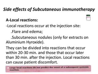 Side effects of Subcutaneous immunotherapy
A-Local reactions:
-Local reactions occur at the injection site:
.Flare and edema;
.Subcutaneous nodules (only for extracts on
Aluminium Hyroxide).
They can be divided into reactions that occur
within 20-30 min. and those that occur later
than 30 min. after the injection. Local reactions
can cause patient discomfort.
 