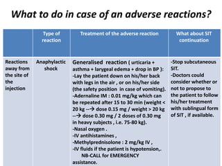 What to do in case of an adverse reactions?
What about SIT
continuation
Treatment of the adverse reactionType of
reaction
-Stop subcutaneous
SIT.
-Doctors could
consider whether or
not to propose to
the patient to follow
his/her treatment
with sublingual form
of SIT , if available.
Generalised reaction ( urticaria +
asthma + larygeal edema + drop in BP ):
-Lay the patient down on his/her back
with legs in the air , or on his/her side
(the safety position in case of vomiting).
-Adernaline IM : 0.01 mg/kg which can
be repeated after 15 to 30 min (weight <
20 kg -- dose 0.15 mg / weight > 20 kg
-- dose 0.30 mg / 2 doses of 0.30 mg
in heavy subjects , i.e. 75-80 kg).
-Nasal oxygen .
-IV antihistamines ,
-Methylprednisolone : 2 mg/kg IV ,
-IV fluids if the patient is hypotension,.
NB-CALL for EMERGENCY
assistance.
Anaphylactic
shock
Reactions
away from
the site of
the
injection
 
